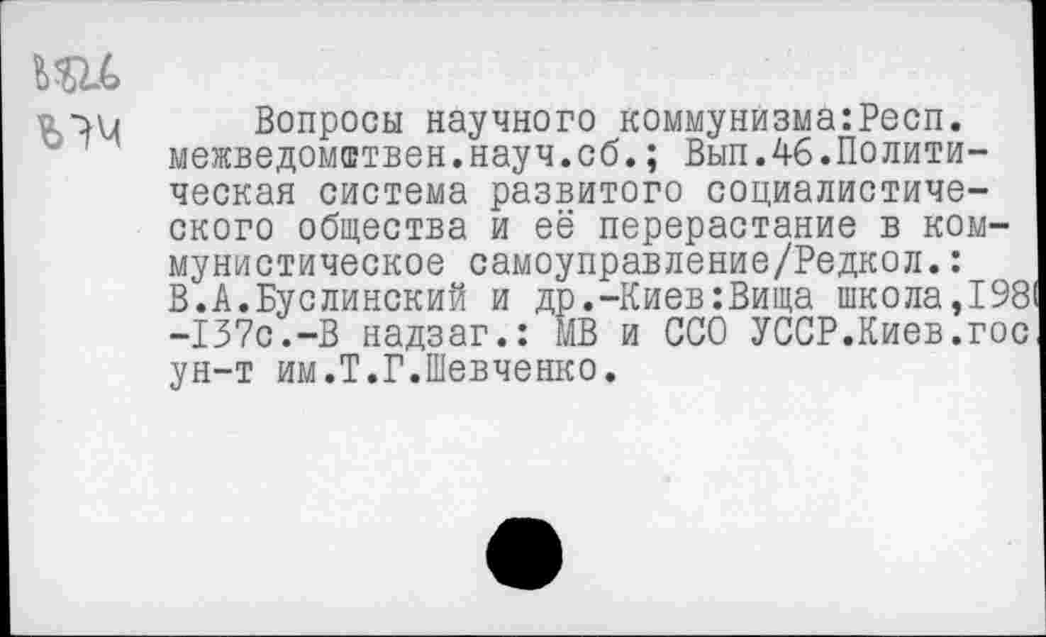 ﻿
Вопросы научного коммунйзма:Респ. межведомствен.науч.об.; Вып.46.Политическая система развитого социалистического общества и её перерастание в коммунистическое самоуправление/Редкол.: В.А.Буслинский и др.-Киев:Вища школа,198 -137с.-В надзаг.: МВ и ССО УССР.Киев.гос ун-т им.Т.Г.Шевченко.